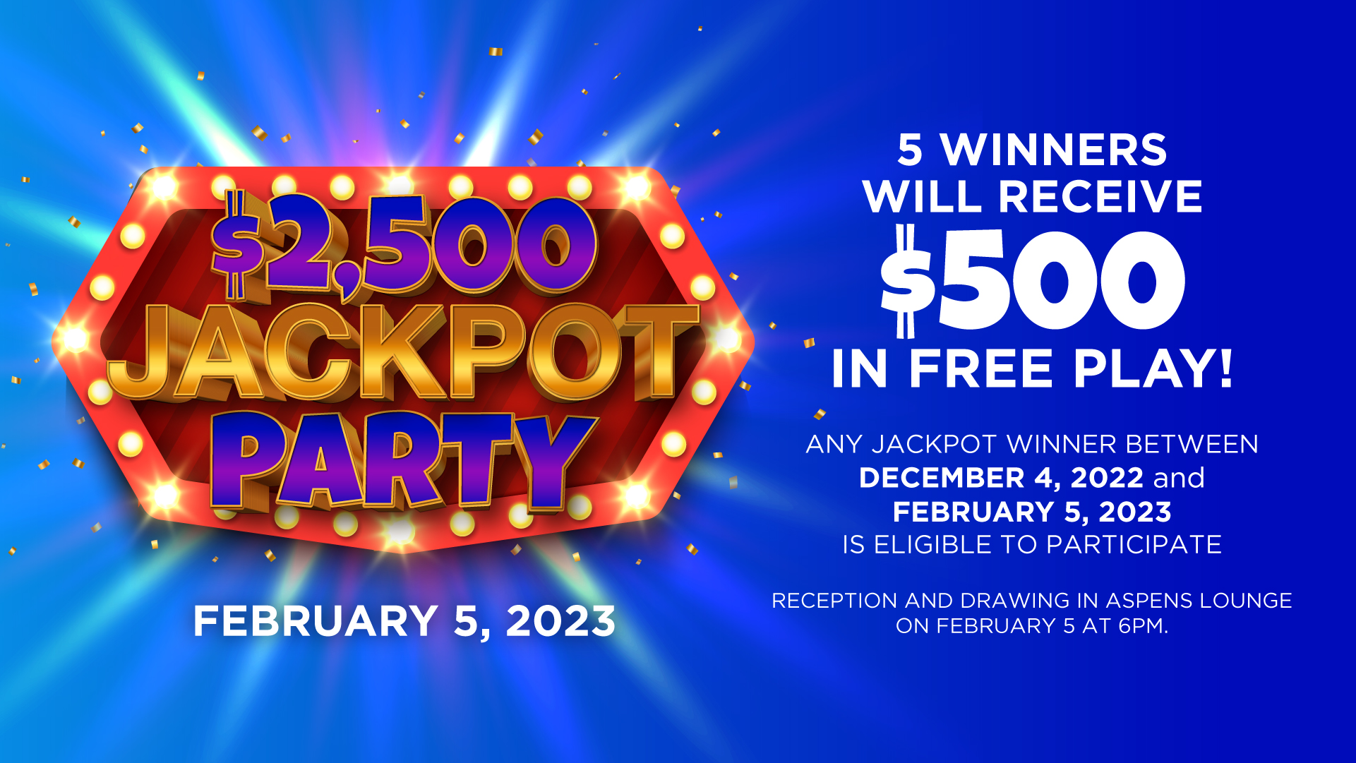 $2,500 Jackpot Party February 5, 2023 5 Winners Will Receive $500 in Free Play! Any jackpot winner between Dec 4, 2022 and February 5, 2023 is elibile to participage Reception and drawing in Aspens Lounge on Feb 5 at 6PM